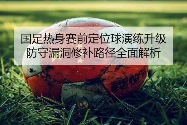 国足热身赛前定位球演练升级 防守漏洞修补路径全面解析